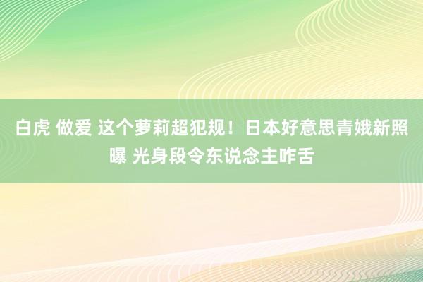 白虎 做爱 这个萝莉超犯规！日本好意思青娥新照曝 光身段令东说念主咋舌