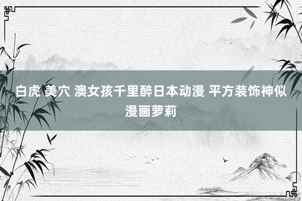 白虎 美穴 澳女孩千里醉日本动漫 平方装饰神似漫画萝莉