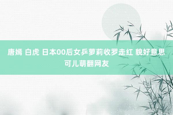 唐嫣 白虎 日本00后女乒萝莉收罗走红 貌好意思可儿萌翻网友
