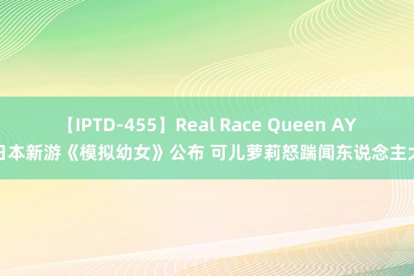 【IPTD-455】Real Race Queen AYA 日本新游《模拟幼女》公布 可儿萝莉怒踹闻东说念主大叔