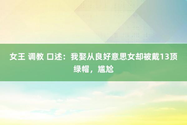 女王 调教 口述：我娶从良好意思女却被戴13顶绿帽，尴尬