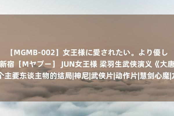 【MGMB-002】女王様に愛されたい。より優しく、よりいやらしく。 新宿［Mヤプー］ JUN女王様 梁羽生武侠演义《大唐游侠传》，25个主要东谈主物的结局|神尼|武侠片|动作片|慧剑心魔|龙凤宝钗缘|演义改编片|大唐游侠传(电视剧)