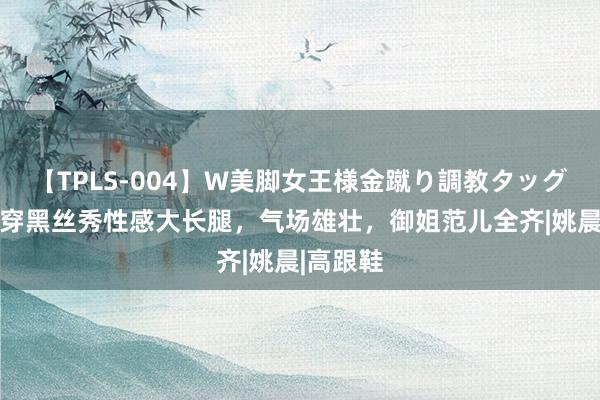 【TPLS-004】W美脚女王様金蹴り調教タッグマッチ 穿黑丝秀性感大长腿，气场雄壮，御姐范儿全齐|姚晨|高跟鞋