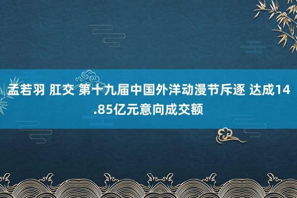 孟若羽 肛交 第十九届中国外洋动漫节斥逐 达成14.85亿元意向成交额