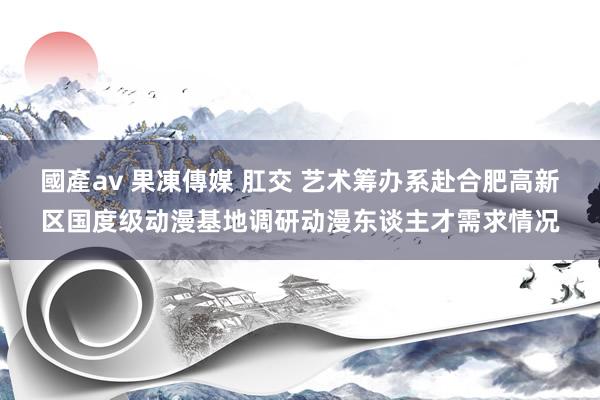 國產av 果凍傳媒 肛交 艺术筹办系赴合肥高新区国度级动漫基地调研动漫东谈主才需求情况