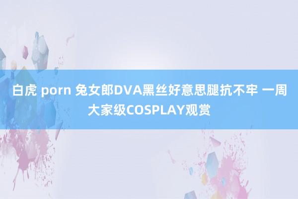 白虎 porn 兔女郎DVA黑丝好意思腿抗不牢 一周大家级COSPLAY观赏