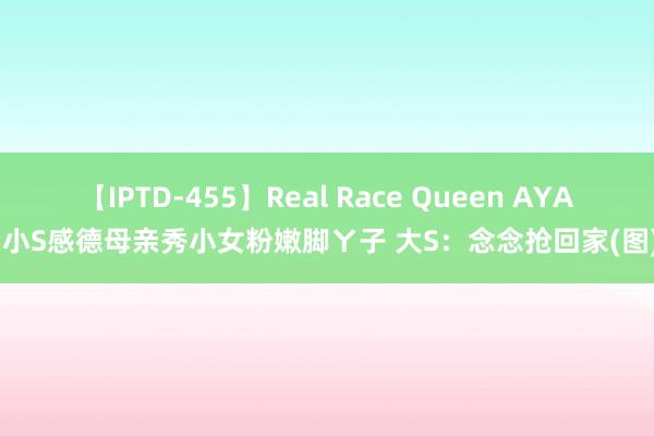 【IPTD-455】Real Race Queen AYA 小S感德母亲秀小女粉嫩脚ㄚ子 大S：念念抢回家(图)