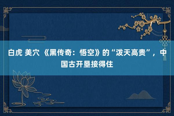 白虎 美穴 《黑传奇：悟空》的“泼天高贵”，中国古开垦接得住