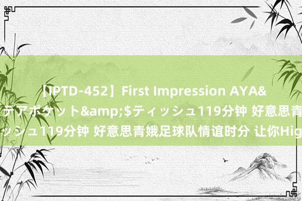【IPTD-452】First Impression AYA</a>2009-05-01アイデアポケット&$ティッシュ119分钟 好意思青娥足球队情谊时分 让你Hight到爽