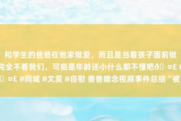 和学生的爸爸在他家做爱，而且是当着孩子面前做爱，太刺激了，孩子完全不看我们，可能是年龄还小什么都不懂吧🤣 #同城 #文爱 #自慰 兽兽瞻念视频事件总结“被自裁”到正濒临抗