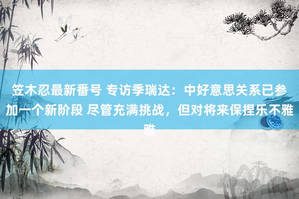 笠木忍最新番号 专访季瑞达：中好意思关系已参加一个新阶段 尽管充满挑战，但对将来保捏乐不雅
