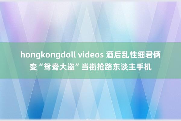 hongkongdoll videos 酒后乱性　细君俩变“鸳鸯大盗”当街抢路东谈主手机