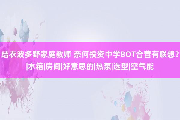 结衣波多野家庭教师 奈何投资中学BOT合营有联想？|水箱|房间|好意思的|热泵|选型|空气能