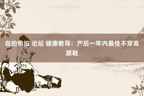 自拍偷拍 论坛 健康教导：产后一年内最佳不穿高跟鞋