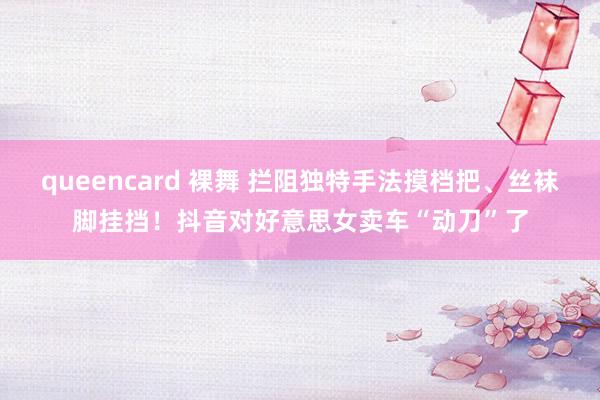 queencard 裸舞 拦阻独特手法摸档把、丝袜脚挂挡！抖音对好意思女卖车“动刀”了