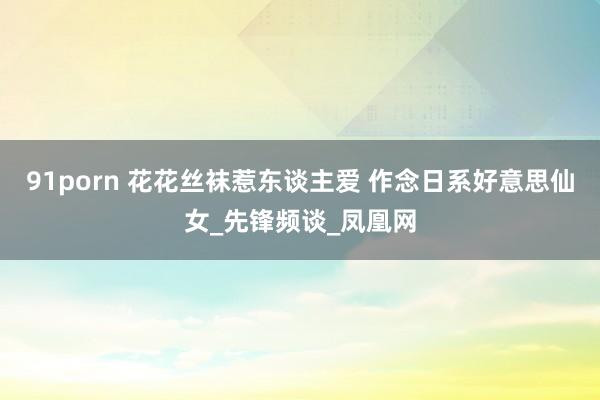 91porn 花花丝袜惹东谈主爱 作念日系好意思仙女_先锋频谈_凤凰网