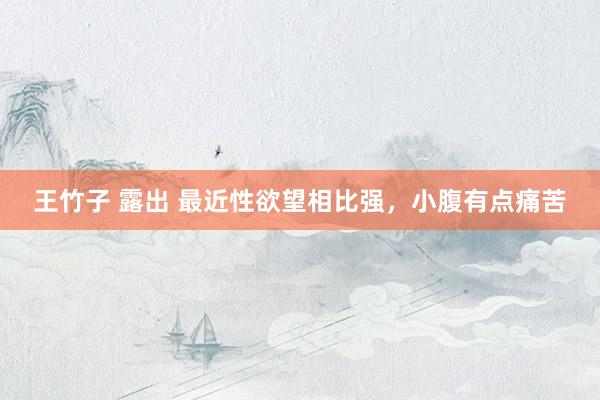 王竹子 露出 最近性欲望相比强,小腹有点痛苦