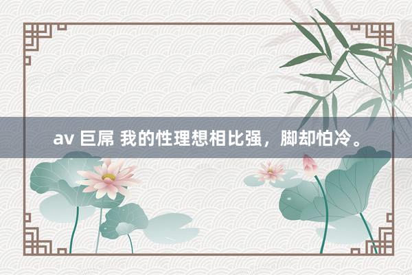 av 巨屌 我的性理想相比强,脚却怕冷。