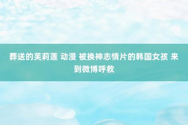 葬送的芙莉莲 动漫 被换神志情片的韩国女孩 来到微博呼救