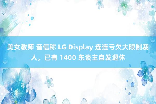 美女教师 音信称 LG Display 连连亏欠大限制裁人，已有 1400 东谈主自发退休