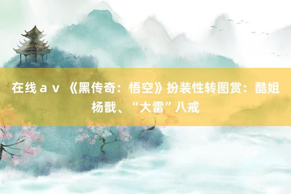 在线ａｖ 《黑传奇：悟空》扮装性转图赏：酷姐杨戬、“大雷”八戒