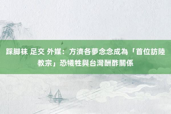 踩脚袜 足交 外媒：方濟各夢念念成為「首位訪陸教宗」　恐犧牲與台灣酬酢關係