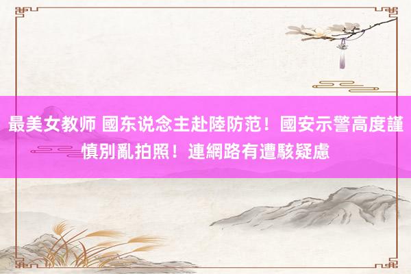 最美女教师 國东说念主赴陸防范！國安示警高度謹慎　別亂拍照！連網路有遭駭疑慮