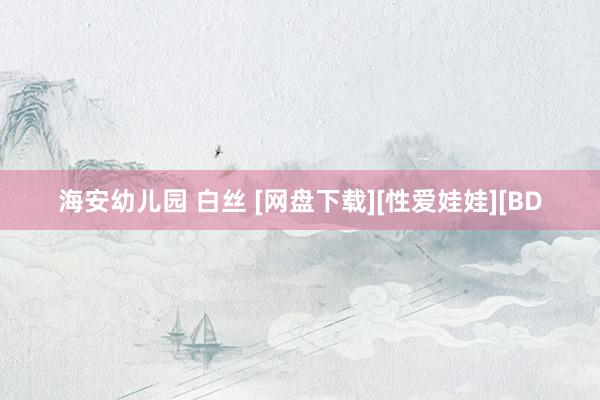 海安幼儿园 白丝 [网盘下载][性爱娃娃][BD