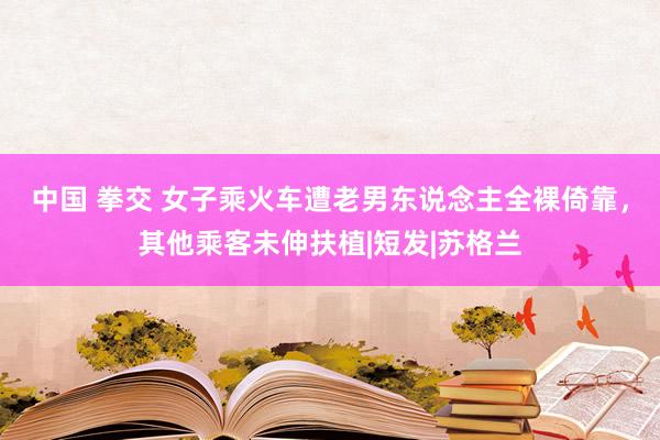 中国 拳交 女子乘火车遭老男东说念主全裸倚靠，其他乘客未伸扶植|短发|苏格兰