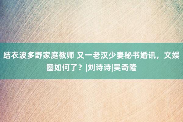 结衣波多野家庭教师 又一老汉少妻秘书婚讯，文娱圈如何了？|刘诗诗|吴奇隆