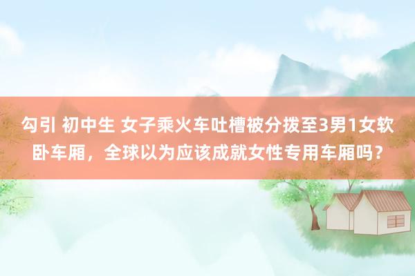 勾引 初中生 女子乘火车吐槽被分拨至3男1女软卧车厢,全球以为应该成就女性专用车厢吗?