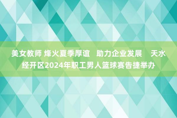 美女教师 烽火夏季厚谊   助力企业发展    天水经开区2024年职工男人篮球赛告捷举办