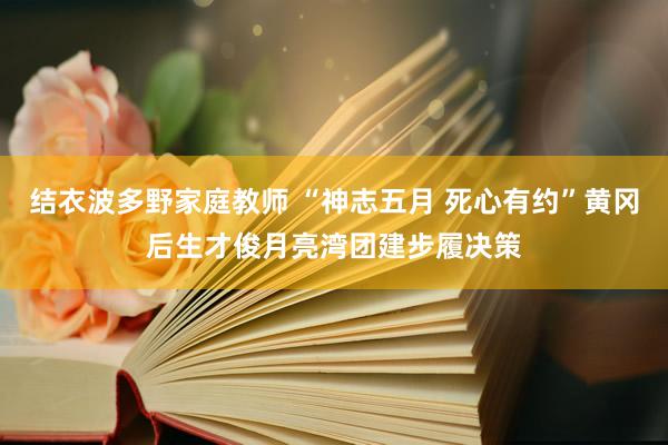 结衣波多野家庭教师 “神志五月 死心有约”黄冈后生才俊月亮湾团建步履决策