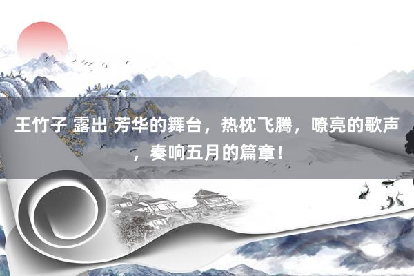 王竹子 露出 芳华的舞台，热枕飞腾，嘹亮的歌声，奏响五月的篇章！