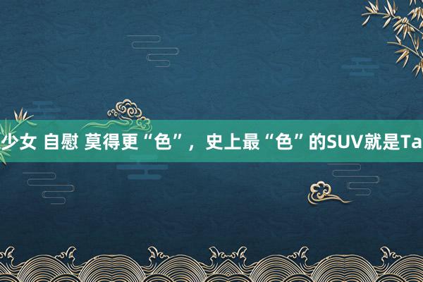 少女 自慰 莫得更“色”，史上最“色”的SUV就是Ta