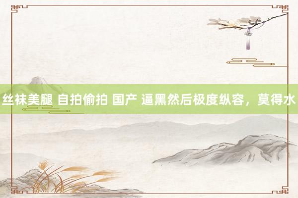 丝袜美腿 自拍偷拍 国产 逼黑然后极度纵容,莫得水
