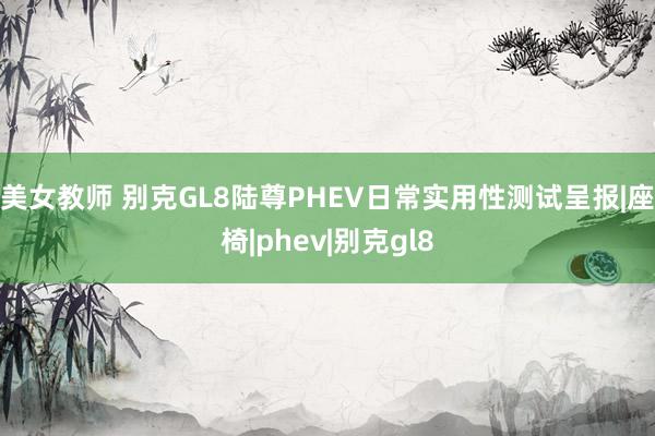 美女教师 别克GL8陆尊PHEV日常实用性测试呈报|座椅|phev|别克gl8