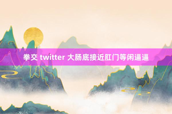 拳交 twitter 大肠底接近肛门等闲逼逼
