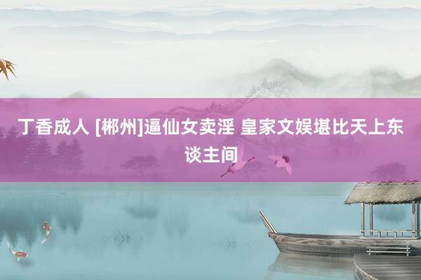 丁香成人 [郴州]逼仙女卖淫 皇家文娱堪比天上东谈主间
