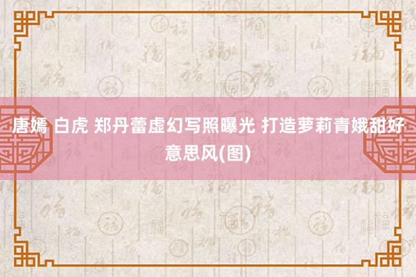 唐嫣 白虎 郑丹蕾虚幻写照曝光 打造萝莉青娥甜好意思风(图)