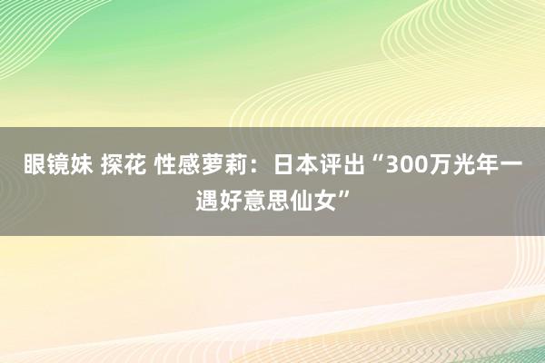 眼镜妹 探花 性感萝莉：日本评出“300万光年一遇好意思仙女”