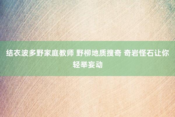 结衣波多野家庭教师 野柳地质搜奇 奇岩怪石让你轻举妄动
