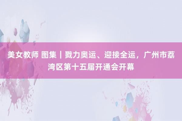 美女教师 图集｜戮力奥运、迎接全运，广州市荔湾区第十五届开通会开幕