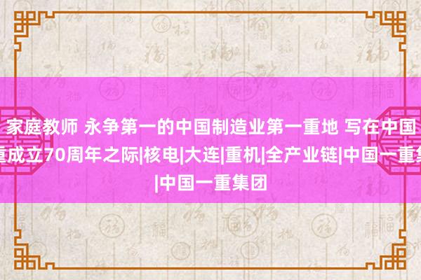 家庭教师 永争第一的中国制造业第一重地 写在中国一重成立70周年之际|核电|大连|重机|全产业链|中国一重集团