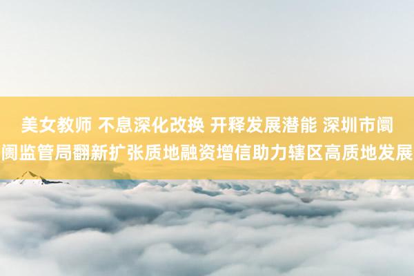美女教师 不息深化改换 开释发展潜能 深圳市阛阓监管局翻新扩张质地融资增信助力辖区高质地发展