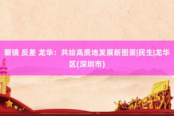 眼镜 反差 龙华：共绘高质地发展新图景|民生|龙华区(深圳市)
