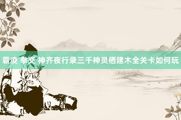 霸凌 拳交 神齐夜行录三千神灵栖建木全关卡如何玩