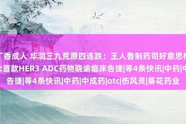 丁香成人 华润三九荒原四连跌；王人鲁制药司好意思格鲁肽呈报上市；群众首款HER3 ADC药物晓谕临床告捷|等4条快讯|中药|中成药|otc|伤风灵|葵花药业