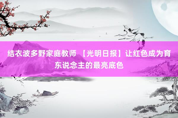结衣波多野家庭教师 【光明日报】让红色成为育东说念主的最亮底色