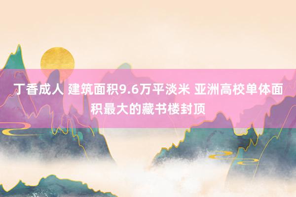 丁香成人 建筑面积9.6万平淡米 亚洲高校单体面积最大的藏书楼封顶